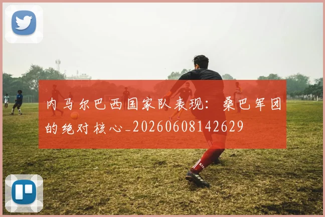内马尔巴西国家队表现：桑巴军团的绝对核心_20260608142629