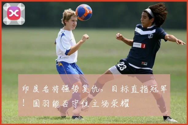 印度名将强势复仇，目标直指冠军！国羽能否守住主场荣耀