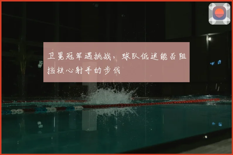 卫冕冠军遇挑战，球队低迷能否阻挡核心射手的步伐